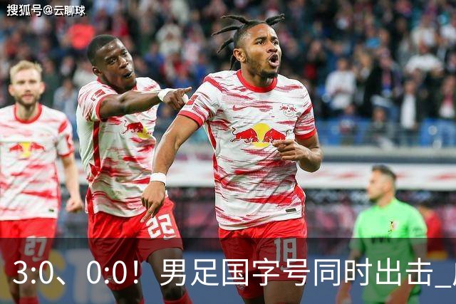 3:0、0:0！男足国字号同时出击 成年男足战平泰国 U23大胜塔吉克！